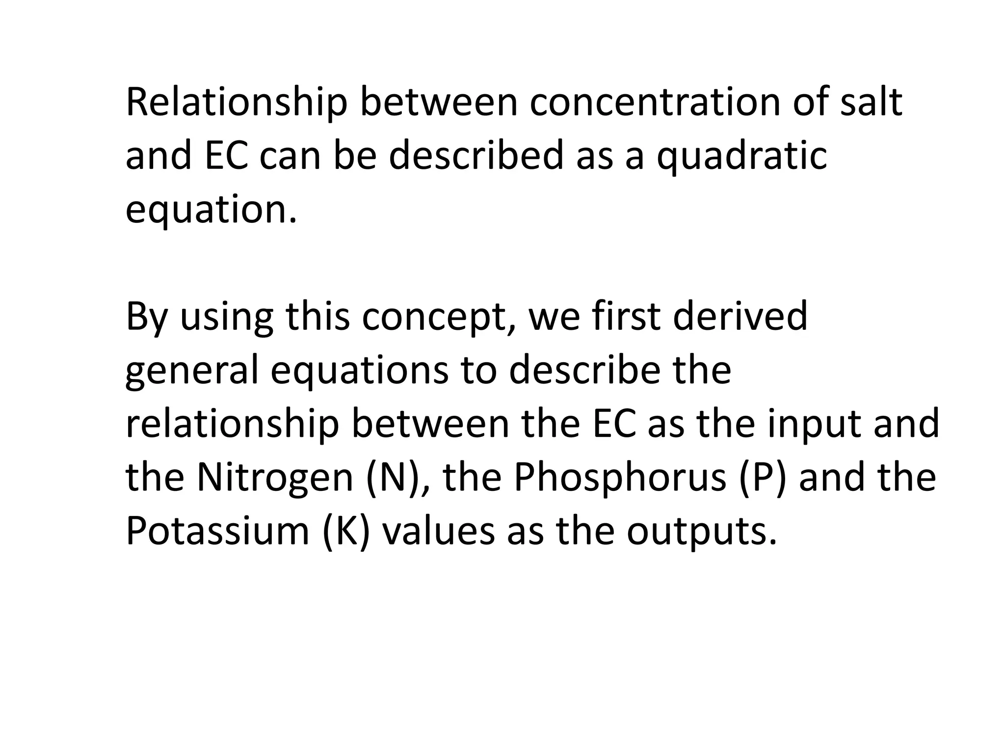 Relationship between concentration of salt
and EC can be described as a quadratic
equation.
By using this concept, we first derived
general equations to describe the
relationship between the EC as the input and
the Nitrogen (N), the Phosphorus (P) and the
Potassium (K) values as the outputs.
 