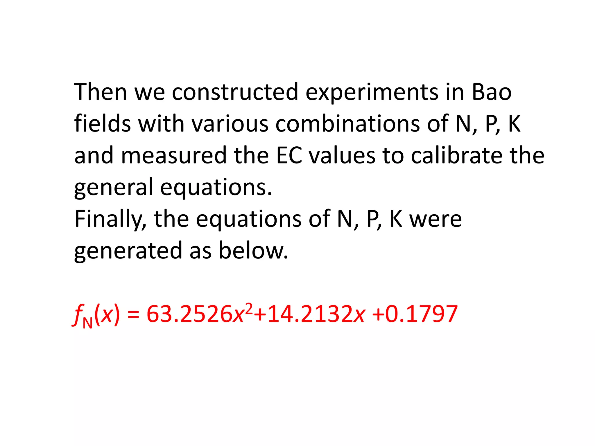 Then we constructed experiments in Bao
fields with various combinations of N, P, K
and measured the EC values to calibrate the
general equations.
Finally, the equations of N, P, K were
generated as below.
fN(x) = 63.2526x2+14.2132x +0.1797
 