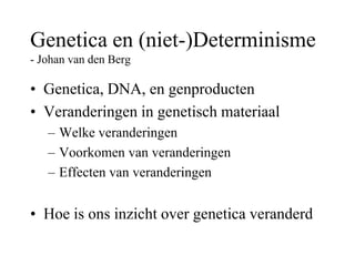 Genetica en (niet-)Determinisme
- Johan van den Berg
• Genetica, DNA, en genproducten
• Veranderingen in genetisch materiaal
– Welke veranderingen
– Voorkomen van veranderingen
– Effecten van veranderingen
• Hoe is ons inzicht over genetica veranderd
 