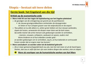 HV-Midden-Holland
10
Utopia – bestaat uit twee delen
Eerste boek: het Engeland van die tijd
Kritiek op de economische orde
 More trekt fel van leer tegen de kapitalisering van het Engelse platteland
o de gevolgen van de onteigening van grond van de pachtboeren
 de nieuwe grootgrondbezitters omheinden de dorpsgronden
en lieten er hun schapen grazen voor de wolproductie en de export
o 'Dus pikken ze nu alle akkers in, zetten grote hekken om hun nieuwe weilanden,
slopen de huizen, verwoesten de dorpen maar laten wel de kerk staan.
Op welke manier die arme mensen ook gedwongen worden te vertrekken,
- mannen, vrouwen, echtparen, weduwen en wezen, ouders met
kleine kinderen en al hun arbeiders zonder geld -
ze worden gedwongen om te vertrekken, zeg ik, uit hun bekende en vertrouwde
huizen zonder dat ze ergens naar toe kunnen.'
 More concludeert: zo worden velen tot de bedelstaf gebracht
o Als er maar gemeenschappelijk bezit zou zijn, kan het niet meer zó uit de hand lopen.
Sterker, dan zou er zelfs tijd over zijn voor andere dingen dan werken, eten en slapen.
 More als voorloper van de humanistische werken van Karl Marx
 