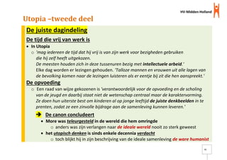 HV-Midden-Holland
11
Utopia –tweede deel
De juiste dagindeling
De tijd die vrij van werk is
 In Utopia
o 'mag iedereen de tijd dat hij vrij is van zijn werk voor bezigheden gebruiken
die hij zelf heeft uitgekozen.
De meesten houden zich in deze tussenuren bezig met intellectuele arbeid.'
Elke dag worden er lezingen gehouden. 'Talloze mannen en vrouwen uit alle lagen van
de bevolking komen naar de lezingen luisteren als er eentje bij zit die hen aanspreekt.'
De opvoeding
o Een raad van wijze gekozenen is 'verantwoordelijk voor de opvoeding en de scholing
van de jeugd en daarbij staat niet de wetenschap centraal maar de karaktervorming.
Ze doen hun uiterste best om kinderen al op jonge leeftijd de juiste denkbeelden in te
prenten, zodat ze een zinvolle bijdrage aan de samenleving kunnen leveren.'
 De canon concludeert
 More was teleurgesteld in de wereld die hem omringde
o anders was zijn verlangen naar de ideale wereld nooit zo sterk geweest
 het utopisch denken is sinds enkele decennia verdacht
o toch blijkt hij in zijn beschrijving van de ideale samenleving de ware humanist
 