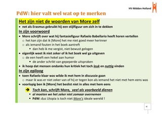 HV-Midden-Holland
12
PdW: hier valt wel wat op te merken
Het zijn niet de woorden van More zelf
 net als Erasmus gebruikt hij een stijlfiguur om zich in te dekken
In zijn voorwoord
 More schrijft over wat hij fantasiefiguur Rafaelo Babellario heeft horen vertellen
o het kan zijn dat ik [More] het me niet goed meer herinner
o als iemand fouten in het boek aantreft
 dan heb ik me vergist, niet bewust gelogen
 eigenlijk weet ik niet zeker of ik het boek wel ga uitgeven
o de een heeft een hekel aan humor
 de ander schrikt van gepeperde uitspraken
 ik hoop dat mensen ondanks hun kritiek het toch leuk en nuttig vinden
In zijn epiloog
 toen Rafaelo klaar was wilde ik met hem in discussie gaan
o maar ik was er niet zeker van of hij er tegen kon als iemand het niet met hem eens was
 voorlopig ben ik [More] het beslist niet in alles met hem eens
 Toch kan, schrijft More, veel als voorbeeld dienen
 al moeten we het zeker niet zomaar overnemen
 PdW: dus Utopia is toch niet More’s ideale wereld !
 