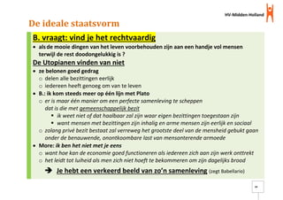 HV-Midden-Holland
14
De ideale staatsvorm
B. vraagt: vind je het rechtvaardig
 alsde mooie dingen van het leven voorbehouden zijn aan een handje vol mensen
terwijl de rest doodongelukkig is ?
De Utopianen vinden van niet
 ze belonen goed gedrag
o delen alle bezittingen eerlijk
o iedereen heeft genoeg om van te leven
 B.: ik kom steeds meer op één lijn met Plato
o er is maar één manier om een perfecte samenleving te scheppen
dat is die met gemeenschappelijk bezit
 ik weet niet of dat haalbaar zal zijn waar eigen bezittingen toegestaan zijn
 want mensen met bezittingen zijn inhalig en arme mensen zijn eerlijk en sociaal
o zolang privé bezit bestaat zal verreweg het grootste deel van de mensheid gebukt gaan
onder de benauwende, onontkoombare last van mensonterende armoede
 More: ik ben het niet met je eens
o want hoe kan de economie goed functioneren als iedereen zich aan zijn werk onttrekt
o het leidt tot luiheid als men zich niet hoeft te bekommeren om zijn dagelijks brood
 Je hebt een verkeerd beeld van zo’n samenleving (zegt Babellario)
 