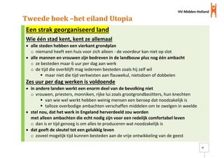 HV-Midden-Holland
15
Tweede boek –het eiland Utopia
Een strak georganiseerd land
Wie één stad kent, kent ze allemaal
 alle steden hebben een vierkant grondplan
o niemand heeft een huis voor zich alleen - de voordeur kan niet op slot
 alle mannen en vrouwen zijn bedreven in de landbouw plus nog één ambacht
o ze besteden maar 6 uur per dag aan werk
o de tijd die overblijft mag iedereen besteden zoals hij zelf wil
 maar niet die tijd verkwisten aan flauwekul, nietsdoen of dobbelen
Zes uur per dag werken is voldoende
 in andere landen werkt een enorm deel van de bevolking niet
o vrouwen, priesters, monniken, rijke lui zoals grootgrondbezitters, hun knechten
 van wie wel werkt hebben weinig mensen een beroep dat noodzakelijk is
 talloze overbodige ambachten verschaffen middelen om te zwelgen in weelde
 stel nou, dat het werk in Engeland herverdeeld zou worden
met alleen ambachten die echt nodig zijn voor een redelijk comfortabel leven
o dan is er tijd genoeg is om alles te produceren wat noodzakelijk is
 dat geeft de sleutel tot een gelukkig leven
o zoveel mogelijk tijd kunnen besteden aan de vrije ontwikkeling van de geest
 