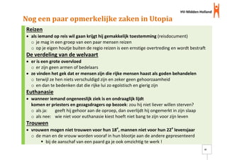 HV-Midden-Holland
16
Nog een paar opmerkelijke zaken in Utopia
Reizen
 als iemand op reis wil gaan krijgt hij gemakkelijk toestemming (reisdocument)
o je mag in een groep van een paar mensen reizen
o op je eigen houtje buiten de regio reizen is een ernstige overtreding en wordt bestraft
De verdeling van de welvaart
 er is een grote overvloed
o er zijn geen armen of bedelaars
 ze vinden het gek dat er mensen zijn die rijke mensen haast als goden behandelen
o terwijl ze hen niets verschuldigd zijn en zeker geen gehoorzaamheid
o en dan te bedenken dat die rijke lui zo egoïstisch en gierig zijn
Euthanasie
 wanneer iemand ongeneeslijk ziek is en ondraaglijk lijdt
komen er priesters en gezagsdragers op bezoek: zou hij niet liever willen sterven?
o als ja: geeft hij gehoor aan de oproep, dan overlijdt hij ongemerkt in zijn slaap
o als nee: wie niet voor euthanasie kiest hoeft niet bang te zijn voor zijn leven
Trouwen
 vrouwen mogen niet trouwen voor hun 18e
, mannen niet voor hun 22e
levensjaar
o de man en de vrouw worden vooraf in hun blootje aan de andere gepresenteerd
 bij de aanschaf van een paard ga je ook omzichtig te werk !
 