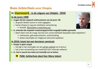 HV-Midden-Holland
18
Hans Achterhuis over Utopia
In: Voorwoord - in de uitgave van Utopia - 2016
In de jaren 1990
 vragen bij het utopisch enthousiasme van de jaren ‘60
o de grote idealen waren in rook opgegaan
o herlas Utopia en zag een totalitaire samenleving
 Orwells ‘Big brother is watching you’
 A. erkende dat utopieën maatschappij kritiek mogelijk hadden gemaakt
o bleef zitten met de vraag: hoe kan een vroom katholiek bepaalde zaken bepleiten?
 euthanasie, gehuwde priesters, echtscheiding,
 ketters bestrijden én religieuze tolerantie bepleiten
In 2016: komt tot een herziene conclusie
 Utopia is géén utopie
o het ligt in het verlengde van de Lof der zotheid van Erasmus
o het is een verzameling van materiaal over vreemde volkeren
 A.: het is vooral een tekst om hartelijk om te lachen
 PdW: Achterhuis doet hier More tekort
 