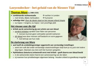 HV-Midden-Holland
20
Laeyendecker - het geluid van de Nieuwe Tijd
Thomas More (+ 1480-1535)
 combineerde rechtenstudie  rechter in Londen
o met Grieks, Bijbel, kerkvaders  humanist
 volledige titel: Over de ideale staat en het nieuwe eiland Utopia
o ou-topos = nergens; eu-topos = een prachtige plek
Het nieuwe voor die tijd
 kritiek op de samenleving én een schets van een ideaal
o eerdere kritieken spraken over falen van personen
 mensen kunnen geen volmaakte wereld realiseren
o dit ideaal was door mensen zelf bedacht en vorm gegeven
 met behulp van hun rede
De startvraag van More
 wat heeft de ontdekkingsreiziger opgemerkt aan verstandige instellingen
o want een volk dat onder verstandige staatsinstellingen leeft kom je nu juist niet iedere
dag tegen. Daaraan zou men zich hier kunnen spiegelen.
 Hythlodaeus (Babellario) antwoordt eerst met kritiek – geeft daarna een ideaal beeld
o in de welvarende staten heerst een samenzwering van de rijken
o zij noemen hun privébelangen algemeen belang - houden arbeid zo goedkoop mogelijk
 