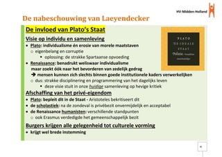 HV-Midden-Holland
21
De nabeschouwing van Laeyendecker
De invloed van Plato’s Staat
Visie op individu en samenleving
 Plato: individualisme én erosie van morele maatstaven
o eigenbelang en corruptie
 oplossing: de strakke Spartaanse opvoeding
 Renaissance: benadrukt weliswaar individualisme
maar zoekt óók naar het bevorderen van zedelijk gedrag
 mensen kunnen zich slechts binnen goede institutionele kaders verwerkelijken
o dus: strakke disciplinering en programmering van het dagelijks leven
 deze visie stuit in onze huidige samenleving op hevige kritiek
Afschaffing van het privé-eigendom
 Plato: bepleit dit in de Staat - Aristoteles bekritiseert dit
 de scholastiek: na de zondeval is privébezit onvermijdelijk en acceptabel
 de Renaissance humanisten: verschillende standpunten
o ook Erasmus verdedigde het gemeenschappelijk bezit
Burgers krijgen alle gelegenheid tot culturele vorming
 krijgt wel brede instemming
 
