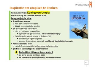 HV-Midden-Holland
22
Inspiratie om utopisch te denken
Hans Achterhuis: Koning van Utopia
Nieuw licht op het utopisch denken, 2016
Een gewijzigde visie
 A. zat in een spagaat
o met een aantal ideeën eens
o MAAR: geen utopische idealen
 en is nu van visie veranderd
o niet te realiseren vergezichten
 zijn toch wél gerealiseerd - emancipatiebeweging
o het diskrediet van de utopie in de jaren ’90
 stond in zijn eigen tijdgeest
 voor de linkse utopie kwam de neoliberale kapitalistische utopie
 herwaardeert nu More
o net als Erasmus gericht op harmonie én hervorming
 pleit voor kleine utopische experimenten
 De huidige tijdgeest is veranderd
 de grote utopie is uit den boze
 de kapitalistische utopie dreigt ons te verlammen
 