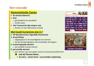 HV-Midden-Holland
4
Het voorafje
Humanistische Canon
 35 vensters/thema’s
 doel
o geschiedenis en actualiteit
o verder lezen
 ‘Het’ humanisme ligt nergens vast
o thema’s in een historische context
Wat houdt humanisme dan in ?
 HV-Basisdocument: Eigentijds Humanisme
1. de grondslag
o uitgangspunt is de waardigheid van mensen
o wil de wereld begrijpen met menselijke vermogens
2. maatschappelijk element
o een politiek-moreel streven
3. persoonlijk element
o een streven naar een goed, mooi en zinvol persoonlijk leven
 ook bij Thomas More:
 de mens – samen leven – persoonlijke ontplooiing
 