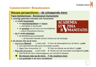 HV-Midden-Holland
5
Canonvenster: Renaissance
Nieuwe perspectieven – de scheppende mens
Twee betekenissen - Renaissance humanisme
1. sommige geleerden noemden zich ‘humanistae’
o de studia humanitatis
 het beschavingsideaal van Cicero
o vriendelijk en beschaafd
 de vorming van de mens tot menselijkheid
o literair-filosofische thema's
o én de studia divinitatis
 de Middeleeuwse scholastiek
o de klassieke filosofie stond in dienst van de theologie
2. de nieuwe visie op de mens
o Giannozzo Manetti ( +1400-1460)  ‘Over de Waardigheid van de Mens’ (+1450)
 een optimistische kijk op de menselijke conditie
 tégen Paus Innocentius III  ‘Over de ellende van de Mens’ (+1200)
o Pico della Mirandola (+1470-1500)  ‘Oratie over de menselijke waardigheid’(+1490)
 God heeft de mens vrijheid gegeven om zichzelf te bepalen
 De nieuwe visie op de mens  de creatieve mens
 het goddelijke in de mens ontwikkelen
 