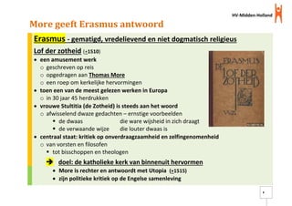 HV-Midden-Holland
8
More geeft Erasmus antwoord
Erasmus - gematigd, vredelievend en niet dogmatisch religieus
Lof der zotheid (+1510)
 een amusement werk
o geschreven op reis
o opgedragen aan Thomas More
o een roep om kerkelijke hervormingen
 toen een van de meest gelezen werken in Europa
o in 30 jaar 45 herdrukken
 vrouwe Stultitia (de Zotheid) is steeds aan het woord
o afwisselend dwaze gedachten – ernstige voorbeelden
 de dwaas die ware wijsheid in zich draagt
 de verwaande wijze die louter dwaas is
 centraal staat: kritiek op onverdraagzaamheid en zelfingenomenheid
o van vorsten en filosofen
 tot bisschoppen en theologen
 doel: de katholieke kerk van binnenuit hervormen
 More is rechter en antwoordt met Utopia (+1515)
 zijn politieke kritiek op de Engelse samenleving
 