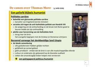 HV-Midden-Holland
9
De canon over Thomas More (+ 1470-1535)
Een geliefd Bijbels humanist
Politieke carrière
 beleefde een glanzende politieke carrière
o kanselier van Engeland (eerste minister)
 verzette zich tegen de anti-katholieke politiek van Hendrik VIII
o de weigering om de echtscheiding en de breuk met Rome goed te
keuren leidde tot zijn onthoofding
 pleitte voor hervorming van de Katholieke Kerk
o terug naar de bron:
het evangelie begrijpen met de Griekse en Romeinse schrijvers
Beroemd vanwege het denkbeeldige land Utopia
 de ideale samenleving
o alle godsdiensten hebben gelijke rechten
o gelijkheid op sociaal gebied
o géén privébezit - omdat dat de bron is van alle maatschappelijke ellende
o cultuur en onderwijs zijn gebaseerd op de klassieke oudheid
o zieken die onverdraaglijk leiden helpen met versterven
 een geëngageerd politicus-humanist
 