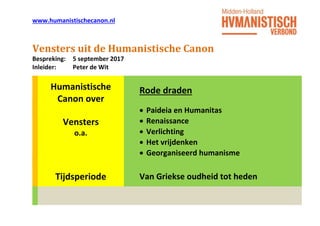 www.humanistischecanon.nl
Vensters uit de Humanistische Canon
Bespreking: 5 september 2017
Inleider: Peter de Wit
Humanistische
Canon over
Rode draden
Vensters
o.a.
 Paideia en Humanitas
 Renaissance
 Verlichting
 Het vrijdenken
 Georganiseerd humanisme
Tijdsperiode Van Griekse oudheid tot heden
 