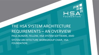 THE	
  HSA	
  SYSTEM	
  ARCHITECTURE	
  
REQUIREMENTS	
  –	
  AN	
  OVERVIEW	
  
PAUL	
  BLINZER,	
  FELLOW,	
  HSA	
  SYSTEM	
  SOFTWARE,	
  AMD	
  
SYSTEM	
  ARCHITECTURE	
  WORKGROUP	
  CHAIR,	
  HSA	
  
FOUNDATION	
  

1	
   |	
  	
  	
  THE	
  HSA	
  PLATFORM	
  SYSTEM	
  ARCHITECTURE	
  SPECIFICATION	
  –	
  AN	
  OVERVIEW	
  	
  |	
  	
  	
  NOVEMBER	
  12,	
  2013	
  |	
  APU13	
  	
  

 