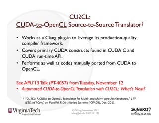 CU2CL:
CUDA-to-OpenCL Source-to-Source Translator†
•  Works as a Clang plug-in to leverage its production-quality
compiler framework.
•  Covers primary CUDA constructs found in CUDA C and
CUDA run-time API.
•  Performs as well as codes manually ported from CUDA to
OpenCL.
See APU’13 Talk (PT-4057) from Tuesday, November 12
•  Automated CUDA-to-OpenCL Translation with CU2CL: What’s Next?
† 	
  “CU2CL:	
  A	
  CUDA-­‐to-­‐OpenCL	
  Translator	
  for	
  Mul<-­‐	
  and	
  Many-­‐core	
  Architectures,”	
  17th	
  
IEEE	
  Int’l	
  Conf.	
  on	
  Parallel	
  &	
  Distributed	
  Systems	
  (ICPADS),	
  Dec.	
  2011.	
  	
  
© W. Feng, November 2013
wfeng@vt.edu, 540.231.1192

synergy.cs.vt.edu	
  

 