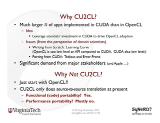 Why CU2CL?
•  Much larger # of apps implemented in CUDA than in OpenCL
–  Idea
§  Leverage scientists’ investment in CUDA to drive OpenCL adoption

–  Issues (from the perspective of domain scientists)
§  Writing from Scratch: Learning Curve
(OpenCL is too low-level an API compared to CUDA. CUDA also low level.)
§  Porting from CUDA: Tedious and Error-Prone

•  Significant demand from major stakeholders (and Apple …)

Why Not CU2CL?
•  Just start with OpenCL?!
•  CU2CL only does source-to-source translation at present
–  Functional (code) portability? Yes.
–  Performance portability? Mostly no.
© W. Feng, November 2013
wfeng@vt.edu, 540.231.1192

synergy.cs.vt.edu	
  

 