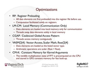 Optimizations
•  RP: Register Preloading
–  All data elements are first preloaded into the register file before use.
–  Computation facilitated solely on registers

•  LM-CM: Local Memory (Communication Only)
–  Data elements are loaded into local memory only for communication
–  Threads swap data elements solely in local memory

•  CGAP: Coalesced Global Access Pattern
–  Threads access memory contiguously

•  VASM{2|4}: Vector Access, Scalar Math, float{2|4}
–  Data elements are loaded as the listed vector type.
–  Arithmetic operations are scalar (float × float).

•  CM-K: Constant Memory for Kernel Arguments
–  The twiddle multiplication state of FFT is precomputed on the CPU
and stored in GPU constant memory for fast look-up.
© W. Feng, November 2013
wfeng@vt.edu, 540.231.1192

synergy.cs.vt.edu	
  

 