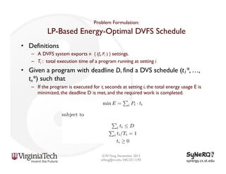 Problem Formulation:

LP-Based Energy-Optimal DVFS Schedule
•  Definitions
–  A DVFS system exports n { (fi, Pi ) } settings.
–  Ti : total execution time of a program running at setting i

•  Given a program with deadline D, find a DVS schedule (t1*, …,
tn*) such that
–  If the program is executed for ti seconds at setting i, the total energy usage E is
minimized, the deadline D is met, and the required work is completed.

© W. Feng, November 2013
wfeng@vt.edu, 540.231.1192

synergy.cs.vt.edu	
  

 