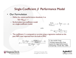 Single-Coefficient β Performance Model	

•  Our Formulation
–  Define the relative performance slowdown δ as
T(f) / T(fMAX) – 1
–  Re-formulate two-coefficient model
as a single-coefficient model:

–  The coefficient β is computed at run-time using a regression method on the
past MIPS rates reported from the built-in PMU.
C.	
  Hsu	
  and	
  W.	
  Feng.	
  
“A	
  Power-­‐Aware	
  Run-­‐Time	
  
System	
  for	
  High-­‐Performance	
  
Compu<ng,”	
  SC|05,	
  Nov.	
  2005.	
  

© W. Feng, November 2013
wfeng@vt.edu, 540.231.1192

synergy.cs.vt.edu	
  

 