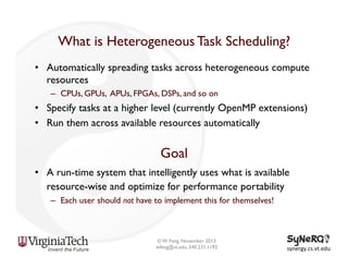 What is Heterogeneous Task Scheduling?
•  Automatically spreading tasks across heterogeneous compute
resources
–  CPUs, GPUs, APUs, FPGAs, DSPs, and so on

•  Specify tasks at a higher level (currently OpenMP extensions)
•  Run them across available resources automatically

Goal
•  A run-time system that intelligently uses what is available
resource-wise and optimize for performance portability
–  Each user should not have to implement this for themselves!

© W. Feng, November 2013
wfeng@vt.edu, 540.231.1192

synergy.cs.vt.edu	
  

 