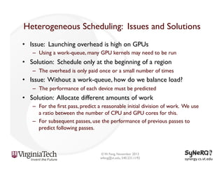 Heterogeneous Scheduling: Issues and Solutions
•  Issue: Launching overhead is high on GPUs
–  Using a work-queue, many GPU kernels may need to be run

•  Solution: Schedule only at the beginning of a region
–  The overhead is only paid once or a small number of times

•  Issue: Without a work-queue, how do we balance load?
–  The performance of each device must be predicted

•  Solution: Allocate different amounts of work
–  For the first pass, predict a reasonable initial division of work. We use
a ratio between the number of CPU and GPU cores for this.
–  For subsequent passes, use the performance of previous passes to
predict following passes.

© W. Feng, November 2013
wfeng@vt.edu, 540.231.1192

synergy.cs.vt.edu	
  

 