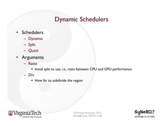 Dynamic Schedulers
•  Schedulers
–  Dynamic
–  Split
–  Quick

•  Arguments
–  Ratio
§  Initial split to use, i.e., ratio between CPU and GPU performance

–  Div
§  How far to subdivide the region

© W. Feng, November 2013
wfeng@vt.edu, 540.231.1192

synergy.cs.vt.edu	
  

 