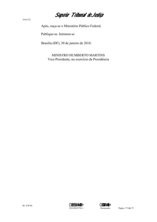 Superior Tribunal de Justiça
18/6/5/22
Após, ouça-se o Ministério Público Federal.
Publique-se. Intimem-se
Brasília (DF), 30 de janeiro de 2018.
MINISTRO HUMBERTO MARTINS
Vice-Presidente, no exercício da Presidência
HC 434766 C542560155560=405<0821@ C830308944=40083@
2018/0018756-1 Documento Página 11 de 11
 