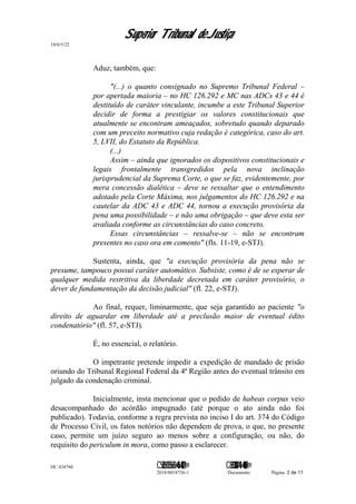 Superior Tribunal de Justiça
18/6/5/22
Aduz, também, que:
"(...) o quanto consignado no Supremo Tribunal Federal –
por apertada maioria – no HC 126.292 e MC nas ADCs 43 e 44 é
destituído de caráter vinculante, incumbe a este Tribunal Superior
decidir de forma a prestigiar os valores constitucionais que
atualmente se encontram ameaçados, sobretudo quando deparado
com um preceito normativo cuja redação é categórica, caso do art.
5, LVII, do Estatuto da República.
(...)
Assim – ainda que ignorados os dispositivos constitucionais e
legais frontalmente transgredidos pela nova inclinação
jurisprudencial da Suprema Corte, o que se faz, evidentemente, por
mera concessão dialética – deve se ressaltar que o entendimento
adotado pela Corte Máxima, nos julgamentos do HC 126.292 e na
cautelar da ADC 43 e ADC 44, tornou a execução provisória da
pena uma possibilidade – e não uma obrigação – que deve esta ser
avaliada conforme as circunstâncias do caso concreto.
Essas circunstâncias – ressalve-se – não se encontram
presentes no caso ora em comento" (fls. 11-19, e-STJ).
Sustenta, ainda, que "a execução provisória da pena não se
presume, tampouco possui caráter automático. Subsiste, como é de se esperar de
qualquer medida restritiva da liberdade decretada em caráter provisório, o
dever de fundamentação da decisão judicial" (fl. 22, e-STJ).
Ao final, requer, liminarmente, que seja garantido ao paciente "o
direito de aguardar em liberdade até a preclusão maior de eventual édito
condenatório" (fl. 57, e-STJ).
É, no essencial, o relatório.
O impetrante pretende impedir a expedição de mandado de prisão
oriundo do Tribunal Regional Federal da 4ª Região antes do eventual trânsito em
julgado da condenação criminal.
Inicialmente, insta mencionar que o pedido de habeas corpus veio
desacompanhado do acórdão impugnado (até porque o ato ainda não foi
publicado). Todavia, conforme a regra prevista no inciso I do art. 374 do Código
de Processo Civil, os fatos notórios não dependem de prova, o que, no presente
caso, permite um juízo seguro ao menos sobre a configuração, ou não, do
requisito do periculum in mora, como passo a esclarecer.
HC 434766 C542560155560=405<0821@ C830308944=40083@
2018/0018756-1 Documento Página 2 de 11
 