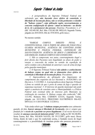 Superior Tribunal de Justiça
18/6/5/22
- A jurisprudência do Supremo Tribunal Federal tem
salientado que, não havendo risco efetivo de constrição à
liberdade de locomoção física, não se revela pertinente o remédio
do "habeas corpus", cuja utilização supõe, necessariamente, a
concreta configuração de ofensa - atual ou iminente - ao direito
de ir, vir e permanecer das pessoas. Doutrina. Precedentes. [...]."
(HC 102.041/SP, Rel. Min. CELSO DE MELLO, Segunda Turma,
julgado em 20/4/2010, DJe de 19/8/2010, grifo meu.).
No mesmo sentido:
"HABEAS CORPUS. DIREITO PENAL E
CONSTITUCIONAL. USO E PORTE DE ARMA DE FOGO PELA
GUARDA MUNICIPAL. AUSÊNCIA DE CONVÊNIO ENTRE
MUNICÍPIO E POLÍCIA FEDERAL. EXPEDIÇÃO DE
SALVO-CONDUTO. AUSÊNCIA DE RISCO À LIBERDADE DE
LOCOMOÇÃO. HABEAS CORPUS NÃO CONHECIDO.
1. Não se comprovam, nos autos, constrangimento ilegal a
ferir direito dos Pacientes nem ilegalidade ou abuso de poder a
ensejar a concessão da ordem no sentido da expedição de
salvo-conduto com a finalidade de autorizar o uso de arma de fogo
pelos guardas municipais.
2. O Supremo Tribunal Federal não admite o conhecimento
de habeas corpus no qual não se demonstra risco efetivo de
constrição à liberdade de locomoção física. Precedentes.
3. Improcedência da afirmação dos Impetrantes de
cumprimento dos requisitos da Lei Nacional n. 10.826/2003 e do
Decreto n. 5.123/2004. 4. A jurisprudência deste Supremo Tribunal
é firme no sentido de que o porte de armas de fogo é questão de
segurança nacional. 5. O interesse de guarda municipal não pode
suprir a ausência de convênio entre a Municipalidade e a Polícia
Federal nem eventual falta de interesse pelo Município na
celebração do convênio. 6. Habeas corpus não conhecido." (HC
113.592, Relatora Min. CÁRMEN LÚCIA, Segunda Turma,
julgado em 10/12/2013, PROCESSO ELETRÔNICO DJe-022
DIVULG 31/1/2014 PUBLIC 3/2/2014.)
Vale ainda referir que "o habeas corpus preventivo tem cabimento
quando, de fato, houver ameaça à liberdade de locomoção, isto é, sempre que
fundado for o receio de o paciente ser preso ilegalmente. E tal receio haverá de
resultar de ameaça concreta de iminente prisão" (STJ, AgRg no HC 84.246/RS,
Sexta Turma, Rel. Min. NILSON NAVES, DJ 19/12/2007, grifo meu). Dessa
forma, diante de tudo o que foi explicitado acima, o fundado receio de ilegal
constrangimento e a possibilidade de imediata prisão não parecem presentes e
HC 434766 C542560155560=405<0821@ C830308944=40083@
2018/0018756-1 Documento Página 4 de 11
 