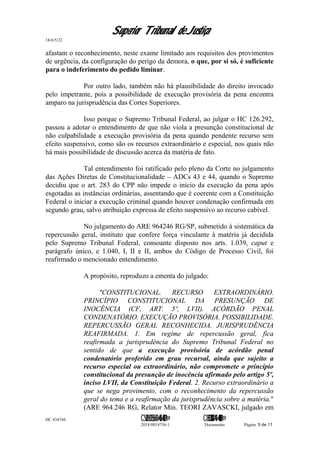 Superior Tribunal de Justiça
18/6/5/22
afastam o reconhecimento, neste exame limitado aos requisitos dos provimentos
de urgência, da configuração do perigo da demora, o que, por si só, é suficiente
para o indeferimento do pedido liminar.
Por outro lado, também não há plausibilidade do direito invocado
pelo impetrante, pois a possibilidade de execução provisória da pena encontra
amparo na jurisprudência das Cortes Superiores.
Isso porque o Supremo Tribunal Federal, ao julgar o HC 126.292,
passou a adotar o entendimento de que não viola a presunção constitucional de
não culpabilidade a execução provisória da pena quando pendente recurso sem
efeito suspensivo, como são os recursos extraordinário e especial, nos quais não
há mais possibilidade de discussão acerca da matéria de fato.
Tal entendimento foi ratificado pelo pleno da Corte no julgamento
das Ações Diretas de Constitucionalidade – ADCs 43 e 44, quando o Supremo
decidiu que o art. 283 do CPP não impede o início da execução da pena após
esgotadas as instâncias ordinárias, assentando que é coerente com a Constituição
Federal o iniciar a execução criminal quando houver condenação confirmada em
segundo grau, salvo atribuição expressa de efeito suspensivo ao recurso cabível.
No julgamento do ARE 964246 RG/SP, submetido à sistemática da
repercussão geral, instituto que confere força vinculante à matéria já decidida
pelo Supremo Tribunal Federal, consoante disposto nos arts. 1.039, caput e
parágrafo único, e 1.040, I, II e II, ambos do Código de Processo Civil, foi
reafirmado o mencionado entendimento.
A propósito, reproduzo a ementa do julgado:
"CONSTITUCIONAL. RECURSO EXTRAORDINÁRIO.
PRINCÍPIO CONSTITUCIONAL DA PRESUNÇÃO DE
INOCÊNCIA (CF, ART. 5º, LVII). ACÓRDÃO PENAL
CONDENATÓRIO. EXECUÇÃO PROVISÓRIA. POSSIBILIDADE.
REPERCUSSÃO GERAL RECONHECIDA. JURISPRUDÊNCIA
REAFIRMADA. 1. Em regime de repercussão geral, fica
reafirmada a jurisprudência do Supremo Tribunal Federal no
sentido de que a execução provisória de acórdão penal
condenatório proferido em grau recursal, ainda que sujeito a
recurso especial ou extraordinário, não compromete o princípio
constitucional da presunção de inocência afirmado pelo artigo 5º,
inciso LVII, da Constituição Federal. 2. Recurso extraordinário a
que se nega provimento, com o reconhecimento da repercussão
geral do tema e a reafirmação da jurisprudência sobre a matéria."
(ARE 964.246 RG, Relator Min. TEORI ZAVASCKI, julgado em
HC 434766 C542560155560=405<0821@ C830308944=40083@
2018/0018756-1 Documento Página 5 de 11
 