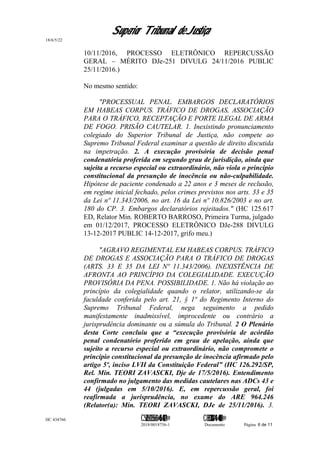 Superior Tribunal de Justiça
18/6/5/22
10/11/2016, PROCESSO ELETRÔNICO REPERCUSSÃO
GERAL – MÉRITO DJe-251 DIVULG 24/11/2016 PUBLIC
25/11/2016.)
No mesmo sentido:
"PROCESSUAL PENAL. EMBARGOS DECLARATÓRIOS
EM HABEAS CORPUS. TRÁFICO DE DROGAS, ASSOCIAÇÃO
PARA O TRÁFICO, RECEPTAÇÃO E PORTE ILEGAL DE ARMA
DE FOGO. PRISÃO CAUTELAR. 1. Inexistindo pronunciamento
colegiado do Superior Tribunal de Justiça, não compete ao
Supremo Tribunal Federal examinar a questão de direito discutida
na impetração. 2. A execução provisória de decisão penal
condenatória proferida em segundo grau de jurisdição, ainda que
sujeita a recurso especial ou extraordinário, não viola o princípio
constitucional da presunção de inocência ou não-culpabilidade.
Hipótese de paciente condenado a 22 anos e 3 meses de reclusão,
em regime inicial fechado, pelos crimes previstos nos arts. 33 e 35
da Lei nº 11.343/2006, no art. 16 da Lei nº 10.826/2003 e no art.
180 do CP. 3. Embargos declaratórios rejeitados." (HC 125.617
ED, Relator Min. ROBERTO BARROSO, Primeira Turma, julgado
em 01/12/2017, PROCESSO ELETRÔNICO DJe-288 DIVULG
13-12-2017 PUBLIC 14-12-2017, grifo meu.)
"AGRAVO REGIMENTAL EM HABEAS CORPUS. TRÁFICO
DE DROGAS E ASSOCIAÇÃO PARA O TRÁFICO DE DROGAS
(ARTS. 33 E 35 DA LEI Nº 11.343/2006). INEXISTÊNCIA DE
AFRONTA AO PRINCÍPIO DA COLEGIALIDADE. EXECUÇÃO
PROVISÓRIA DA PENA. POSSIBILIDADE. 1. Não há violação ao
princípio da colegialidade quando o relator, utilizando-se da
faculdade conferida pelo art. 21, § 1º do Regimento Interno do
Supremo Tribunal Federal, nega seguimento a pedido
manifestamente inadmissível, improcedente ou contrário a
jurisprudência dominante ou a súmula do Tribunal. 2 O Plenário
desta Corte concluiu que a “execução provisória de acórdão
penal condenatório proferido em grau de apelação, ainda que
sujeito a recurso especial ou extraordinário, não compromete o
princípio constitucional da presunção de inocência afirmado pelo
artigo 5º, inciso LVII da Constituição Federal” (HC 126.292/SP,
Rel. Min. TEORI ZAVASCKI, Dje de 17/5/2016). Entendimento
confirmado no julgamento das medidas cautelares nas ADCs 43 e
44 (julgadas em 5/10/2016). E, em repercussão geral, foi
reafirmada a jurisprudência, no exame do ARE 964.246
(Relator(a): Min. TEORI ZAVASCKI, DJe de 25/11/2016). 3.
HC 434766 C542560155560=405<0821@ C830308944=40083@
2018/0018756-1 Documento Página 6 de 11
 