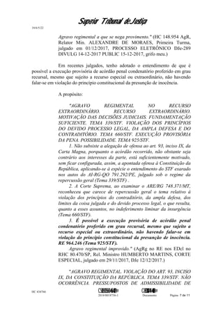 Superior Tribunal de Justiça
18/6/5/22
Agravo regimental a que se nega provimento." (HC 148.954 AgR,
Relator Min. ALEXANDRE DE MORAES, Primeira Turma,
julgado em 01/12/2017, PROCESSO ELETRÔNICO DJe-289
DIVULG 14-12-2017 PUBLIC 15-12-2017, grifo meu.)
Em recentes julgados, tenho adotado o entendimento de que é
possível a execução provisória de acórdão penal condenatório proferido em grau
recursal, mesmo que sujeito a recurso especial ou extraordinário, não havendo
falar-se em violação do princípio constitucional da presunção de inocência.
A propósito:
"AGRAVO REGIMENTAL NO RECURSO
EXTRAORDINÁRIO. RECURSO EXTRAORDINÁRIO.
MOTIVAÇÃO DAS DECISÕES JUDICIAIS. FUNDAMENTAÇÃO
SUFICIENTE. TEMA 339/STF. VIOLAÇÃO DOS PRINCÍPIOS
DO DEVIDO PROCESSO LEGAL, DA AMPLA DEFESA E DO
CONTRADITÓRIO. TEMA 660/STF. EXECUÇÃO PROVISÓRIA
DA PENA. POSSIBILIDADE. TEMA 925/STF.
1. Não subsiste a alegação de ofensa ao art. 93, inciso IX, da
Carta Magna, porquanto o acórdão recorrido, não obstante seja
contrário aos interesses da parte, está suficientemente motivado,
sem ficar configurada, assim, a apontada ofensa à Constituição da
República, aplicando-se à espécie o entendimento do STF exarado
nos autos do AI-RG-QO 791.292/PE, julgado sob o regime da
repercussão geral (Tema 339/STF) .
2. A Corte Suprema, ao examinar o ARE/RG 748.371/MT,
reconheceu que carece de repercussão geral o tema relativo à
violação dos princípios do contraditório, da ampla defesa, dos
limites da coisa julgada e do devido processo legal, o que resulta,
quanto a esses assuntos, no indeferimento liminar da insurgência
(Tema 660/STF).
3. É possível a execução provisória de acórdão penal
condenatório proferido em grau recursal, mesmo que sujeito a
recurso especial ou extraordinário, não havendo falar-se em
violação do princípio constitucional da presunção de inocência.
RE 964.246 (Tema 925/STF).
Agravo regimental improvido." (AgRg no RE nos EDcl no
RHC 80.470/SP, Rel. Ministro HUMBERTO MARTINS, CORTE
ESPECIAL, julgado em 29/11/2017, DJe 12/12/2017.)
"AGRAVO REGIMENTAL. VIOLAÇÃO DO ART. 93, INCISO
IX, DA CONSTITUIÇÃO DA REPÚBLICA. TEMA 339/STF. NÃO
OCORRÊNCIA. PRESSUPOSTOS DE ADMISSIBILIDADE DE
HC 434766 C542560155560=405<0821@ C830308944=40083@
2018/0018756-1 Documento Página 7 de 11
 