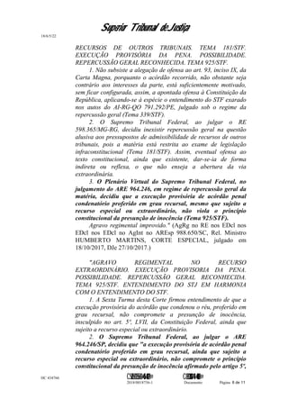 Superior Tribunal de Justiça
18/6/5/22
RECURSOS DE OUTROS TRIBUNAIS. TEMA 181/STF.
EXECUÇÃO PROVISÓRIA DA PENA. POSSIBILIDADE.
REPERCUSSÃO GERAL RECONHECIDA. TEMA 925/STF.
1. Não subsiste a alegação de ofensa ao art. 93, inciso IX, da
Carta Magna, porquanto o acórdão recorrido, não obstante seja
contrário aos interesses da parte, está suficientemente motivado,
sem ficar configurada, assim, a apontada ofensa à Constituição da
República, aplicando-se à espécie o entendimento do STF exarado
nos autos do AI-RG-QO 791.292/PE, julgado sob o regime da
repercussão geral (Tema 339/STF).
2. O Supremo Tribunal Federal, ao julgar o RE
598.365/MG-RG, decidiu inexistir repercussão geral na questão
alusiva aos pressupostos de admissibilidade de recursos de outros
tribunais, pois a matéria está restrita ao exame de legislação
infraconstitucional (Tema 181/STF). Assim, eventual ofensa ao
texto constitucional, ainda que existente, dar-se-ia de forma
indireta ou reflexa, o que não enseja a abertura da via
extraordinária.
3. O Plenário Virtual do Supremo Tribunal Federal, no
julgamento do ARE 964.246, em regime de repercussão geral da
matéria, decidiu que a execução provisória de acórdão penal
condenatório proferido em grau recursal, mesmo que sujeito a
recurso especial ou extraordinário, não viola o princípio
constitucional da presunção de inocência (Tema 925/STF).
Agravo regimental improvido." (AgRg no RE nos EDcl nos
EDcl nos EDcl no AgInt no AREsp 988.650/SC, Rel. Ministro
HUMBERTO MARTINS, CORTE ESPECIAL, julgado em
18/10/2017, DJe 27/10/2017.)
"AGRAVO REGIMENTAL NO RECURSO
EXTRAORDINÁRIO. EXECUÇÃO PROVISORIA DA PENA.
POSSIBILIDADE. REPERCUSSÃO GERAL RECONHECIDA.
TEMA 925/STF. ENTENDIMENTO DO STJ EM HARMONIA
COM O ENTENDIMENTO DO STF.
1. A Sexta Turma desta Corte firmou entendimento de que a
execução provisória do acórdão que condenou o réu, proferido em
grau recursal, não compromete a presunção de inocência,
insculpido no art. 5º, LVII, da Constituição Federal, ainda que
sujeito a recurso especial ou extraordinário.
2. O Supremo Tribunal Federal, ao julgar o ARE
964.246/SP, decidiu que "a execução provisória de acórdão penal
condenatório proferido em grau recursal, ainda que sujeito a
recurso especial ou extraordinário, não compromete o princípio
constitucional da presunção de inocência afirmado pelo artigo 5º,
HC 434766 C542560155560=405<0821@ C830308944=40083@
2018/0018756-1 Documento Página 8 de 11
 