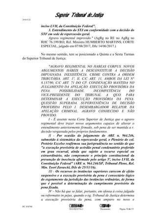 Superior Tribunal de Justiça
18/6/5/22
inciso LVII, da Constituição Federal".
3. Entendimento do STJ em conformidade com a decisão do
STF em sede de repercussão geral.
Agravo regimental improvido." (AgRg no RE no AgRg no
RHC 76.199/RO, Rel. Ministro HUMBERTO MARTINS, CORTE
ESPECIAL, julgado em 07/06/2017, DJe 14/06/2017.)
No mesmo sentido, tem se posicionado a Quinta e a Sexta Turmas
do Superior Tribunal de Justiça:
"AGRAVO REGIMENTAL NO HABEAS CORPUS. NOVOS
ARGUMENTOS HÁBEIS A DESCONSTITUIR A DECISÃO
IMPUGNADA. INEXISTÊNCIA. CRIME CONTRA A ORDEM
TRIBUTÁRIA. ART. 1º, II, C/C ART. 11, AMBOS DA LEI N°
8.137/90, C/C ART. 71 DO CP. CONDENAÇÃO MANTIDA NO
JULGAMENTO DA APELAÇÃO. EXECUÇÃO PROVISÓRIA DA
PENA. POSSIBILIDADE. INCOMPETÊNCIA DO
VICE-PRESIDENTE DO TRIBUNAL A QUO PARA
DETERMINAR A EXECUÇÃO PROVISÓRIA DA PENA.
QUESTÃO SUPERADA. SUPERVENIÊNCIA DE DECISÃO
PROFERIDA PELO I. DESEMBARGADOR RELATOR DA
APELAÇÃO CRIMINAL. AGRAVO CONHECIDO E NÃO
PROVIDO.
I - É assente nesta Corte Superior de Justiça que o agravo
regimental deve trazer novos argumentos capazes de alterar o
entendimento anteriormente firmado, sob pena de ser mantida a r.
decisão vergastada pelos próprios fundamentos.
II - Por ocasião do julgamento do ARE n. 964.246,
submetido à sistemática da repercussão geral, o Plenário do col.
Pretório Excelso reafirmou sua jurisprudência no sentido de que
"a execução provisória de acórdão penal condenatório proferido
em grau recursal, ainda que sujeito a recurso especial ou
extraordinário, não compromete o princípio constitucional da
presunção de inocência afirmado pelo artigo 5º, inciso LVII, da
Constituição Federal" (ARE n. 964.246/SP, Tribunal Pleno, Rel.
Min. Teori Zavascki, DJe de 25/11/16).
III - Os recursos às instâncias superiores carecem de efeito
suspensivo e a execução provisória da pena é consectário lógico
do esgotamento da jurisdição das instâncias ordinárias, de forma
que é possível a determinação do cumprimento provisório da
pena fixada.
IV - Não há que se falar, portanto, em ofensa à coisa julgada
ou reformatio in pejus, quando o eg. Tribunal de Justiça determina
a execução provisória da pena, com amparo no novo e
HC 434766 C542560155560=405<0821@ C830308944=40083@
2018/0018756-1 Documento Página 9 de 11
 