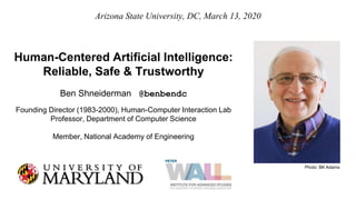 Human-Centered Artificial Intelligence:
Reliable, Safe & Trustworthy
Ben Shneiderman @benbendc
Founding Director (1983-2000), Human-Computer Interaction Lab
Professor, Department of Computer Science
Member, National Academy of Engineering
Arizona State University, DC, March 13, 2020
Photo: BK Adams
 