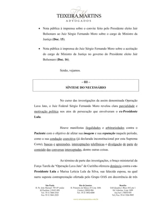 São Paulo
R. Pe. João Manuel 755 19º andar
Jd Paulista | 01411-001
Tel.: 55 11 3060-3310
Fax: 55 11 3061-2323
Rio de Janeiro
R. Primeiro de Março 23 Conj. 1606
Centro| 20010-904 
Tel.: 55 21 3852-8280
Brasília
SAS Quadra 1 Bloco M Lote 1
Ed. Libertas Conj. 1009
Asa Sul | 70070-935
Tel./Fax: 55 61 3326-9905
www.teixeiramartins.com.br
 Nota pública à imprensa sobre o convite feito pelo Presidente eleito Jair
Bolsonaro ao Juiz Sérgio Fernando Moro sobre o cargo de Ministro da
Justiça (Doc. 15).
 Nota pública à imprensa do Juiz Sérgio Fernando Moro sobre a aceitação
do cargo de Ministro da Justiça no governo do Presidente eleito Jair
Bolsonaro (Doc. 16).
Senão, vejamos.
– III –
SÍNTESE DO NECESSÁRIO
No curso das investigações da assim denominada Operação
Lava Jato, o Juiz Federal Sérgio Fernando Moro revelou clara parcialidade e
motivação política nos atos de persecução que envolveram o ex-Presidente
Lula.
Houve manifestas ilegalidades e arbitrariedades contra o
Paciente com o objetivo de afetar sua imagem e sua reputação naquele período,
como a sua condução coercitiva (já declarada inconstitucional por esta Suprema
Corte), buscas e apreensões, interceptações telefônicas e divulgação de parte do
conteúdo das conversas interceptadas, dentre outras coisas.
Ao término de parte das investigações, o braço ministerial da
Força Tarefa da “Operação Lava Jato” de Curitiba ofereceu denúncia contra o ex-
Presidente Lula e Marisa Letícia Lula da Silva, sua falecida esposa, na qual
narra suposta contraprestação ofertada pelo Grupo OAS em decorrência de três
 