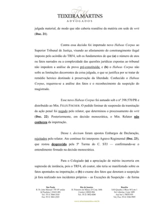 São Paulo
R. Pe. João Manuel 755 19º andar
Jd Paulista | 01411-001
Tel.: 55 11 3060-3310
Fax: 55 11 3061-2323
Rio de Janeiro
R. Primeiro de Março 23 Conj. 1606
Centro| 20010-904 
Tel.: 55 21 3852-8280
Brasília
SAS Quadra 1 Bloco M Lote 1
Ed. Libertas Conj. 1009
Asa Sul | 70070-935
Tel./Fax: 55 61 3326-9905
www.teixeiramartins.com.br
julgada material, de modo que não caberia reanálise da matéria em sede de writ
(Doc. 21).
Contra essa decisão foi impetrado novo Habeas Corpus ao
Superior Tribunal de Justiça, visando ao afastamento do constrangimento ilegal
imposto pelo acórdão do TRF4, sob os fundamentos de que (a) o número de atos
ou fatos narrados ou a complexidade das questões jurídicas expostas ao tribunal
não impedem a análise da prova pré-constituída; e (b) o Habeas Corpus não
sofre as limitações decorrentes da coisa julgada, o que se justifica por se tratar de
remédio heroico destinado à preservação da liberdade. Conhecido o Habeas
Corpus, requereu-se a análise dos fatos e o reconhecimento da suspeição do
magistrado.
Esse novo Habeas Corpus foi autuado sob o nº 398.570/PR e
distribuído ao Min. FELIX FISCHER. O pedido liminar de suspensão da tramitação
da ação penal foi negado pelo relator, que determinou o processamento do writ
(Doc. 22). Posteriormente, em decisão monocrática, o Min. Relator não
conheceu da impetração.
Desse r. decisum foram opostos Embargos de Declaração,
rejeitados pelo relator. Ato contínuo foi interposto Agravo Regimental (Doc. 23),
que restou desprovido pela 5ª Turma do C. STJ — confirmando-se o
entendimento firmado na decisão monocrática.
Para o Colegiado (a) a apreciação de mérito incorreria em
supressão de instância, pois o TRF4, ali coator, não teria se manifestado sobre os
fatos apontados na impetração; e (b) o exame dos fatos que denotam a suspeição
já fora realizado nos incidentes próprios – as Exceções de Suspeição – de forma
 