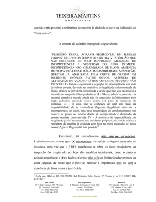 São Paulo
R. Pe. João Manuel 755 19º andar
Jd Paulista | 01411-001
Tel.: 55 11 3060-3310
Fax: 55 11 3061-2323
Rio de Janeiro
R. Primeiro de Março 23 Conj. 1606
Centro| 20010-904 
Tel.: 55 21 3852-8280
Brasília
SAS Quadra 1 Bloco M Lote 1
Ed. Libertas Conj. 1009
Asa Sul | 70070-935
Tel./Fax: 55 61 3326-9905
www.teixeiramartins.com.br
que não seria possível a reabertura de matéria já decidida a partir da indicação de
“fatos novos”.
A ementa do acórdão impugnado segue abaixo:
“PROCESSO PENAL. AGRAVO REGIMENTAL EM HABEAS
CORPUS. RECURSO INTERPOSTO CONTRA V. ACÓRDÃO QUE
NÃO CONHECEU DO WRIT IMPETRADO. ALEGAÇÃO DE
INCOMPETÊNCIA E SUSPEIÇÃO DO JUÍZO PRIMEVO.
INCOMPETÊNCIA NÃO VISLUMBRADA DE PLANO. AUSÊNCIA
DE PROVA PRÉ-CONSTITUÍDA. IMPOSSIBILIDADE. SUSPEIÇÃO.
QUESTÃO JÁ ANALISADA PELA CORTE DE ORIGEM EM
INCIDENTE PRÓPRIO. FATOS NOVOS. AUSÊNCIA DE
ALTERAÇÃO DO QUADRO FÁTICO ANTERIOR. RECURSO NÃO
PROVIDO. I - Faz-se excepcional a arguição de incompetência em sede
de habeas corpus, devendo ser manifesta a ilegalidade e demonstrada de
plano, através de prova pré-constituída e desde que não seja necessária a
incursão no conjunto fático probatório. II - Não se admite a presente via
recursal quando a matéria ainda não foi apreciada definitivamente pelo
órgão judiciário apontado como coator, sob pena de supressão de
instância. III - In casu, não se conheceu do writ, em razão da
impossibilidade de se vislumbrar flagrante ilegalidade referente a
incompetência do Juízo, seja pela necessidade de aprofundamento em
matéria de prova ou mesmo diante da complexidade e dimensão da
própria matéria controvertida. IV - A ausência de imparcialidade do
magistrado já foi examinada nos incidentes próprios, não sendo cabida a
reabertura de matéria já decidida com base na mera indicação de 'fatos
novos'. Agravo Regimental não provido”7
.
Entretanto, tal entendimento não merece prosperar.
Preliminarmente, tem-se que: (a) não ocorreu, na espécie, a alegada supressão de
instância, uma vez que o TRF4 manifestou-se sobre os fatos ensejadores da
suspeição do magistrado no bojo das medidas incidentais, como o próprio
acórdão reconhece; e (b) o Habeas Corpus não sofre as limitações decorrentes da
coisa julgada, de modo que é possível renovar a impetração com ou sem a
existência de fatos novos a justificá-la.
7
AgRg nos EDcl no HC 398.570/PR, Rel. Ministro Felix Fischer, 5ª Turma, j. em 21/11/2017, DJe
24/11/2017.
 