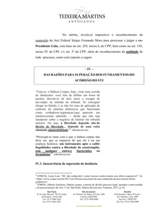 São Paulo
R. Pe. João Manuel 755 19º andar
Jd Paulista | 01411-001
Tel.: 55 11 3060-3310
Fax: 55 11 3061-2323
Rio de Janeiro
R. Primeiro de Março 23 Conj. 1606
Centro| 20010-904 
Tel.: 55 21 3852-8280
Brasília
SAS Quadra 1 Bloco M Lote 1
Ed. Libertas Conj. 1009
Asa Sul | 70070-935
Tel./Fax: 55 61 3326-9905
www.teixeiramartins.com.br
No mérito, revela-se impositivo o reconhecimento da
suspeição do Juiz Federal Sérgio Fernando Moro para processar e julgar o ex-
Presidente Lula, com base no art. 254, inciso I, do CPP, bem como no art. 145,
inciso IV do CPC c/c art. 3º do CPP, além do reconhecimento da nulidade de
todo processo, como será exposto a seguir.
– IV –
DAS RAZÕES PARA SUPERAÇÃO DOS FUNDAMENTOS DO
ACÓRDÃO DO STJ
“Veja-se: o Habeas Corpus, hoje, virou uma corrida
de obstáculos: você tem de driblar um fosso de
jacarés, desviar-se de dois ursos e escapar de
um sniper na entrada do tribunal. Se conseguir
chegar ao balcão, e se não for caso de aplicação de
centenas de súmulas defensivas que funcionam
como verdadeiros seguranças (que parecem um
armário),estará admitido — desde que não seja
interposto sobre a negativa de liminar em tribunal
anterior. Ou seja, a liberdade depende não do
direito de liberdade... depende de uma coisa
chamada admissibilidade”8
. (destacou-se)
“Preocupa-se tanto com o que o habeas corpus não
deve ser, que se esqueceu do que ele é na sua
essência histórica: um instrumento apto a coibir
ilegalidades contra a liberdade do constrangido,
sem qualquer entrave burocrático ou
formalismo”9
. (destacou-se)
IV.1. Inocorrência de supressão de instância
8
STRECK, Lenio Luiz. “HC não conhecido é como recurso contra tortura sem efeito suspensivo!”. In:
<https://www.conjur.com.br/2017-set-28/senso-incomum-hc-nao-conhecido-recurso-tortura-efeito-
suspensivo>
9
TORON, Alberto Zacharias. Habeas corpus: controle do devido processo legal: questões controvertidas
e de processamento do writ. 1ª ed. São Paulo: Editora Revista dos Tribunais, 2017, p. 92.
 