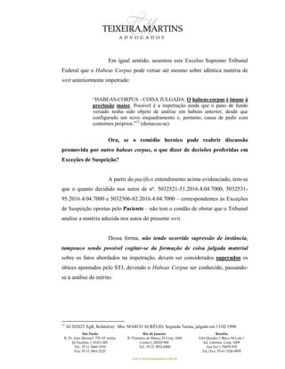São Paulo
R. Pe. João Manuel 755 19º andar
Jd Paulista | 01411-001
Tel.: 55 11 3060-3310
Fax: 55 11 3061-2323
Rio de Janeiro
R. Primeiro de Março 23 Conj. 1606
Centro| 20010-904 
Tel.: 55 21 3852-8280
Brasília
SAS Quadra 1 Bloco M Lote 1
Ed. Libertas Conj. 1009
Asa Sul | 70070-935
Tel./Fax: 55 61 3326-9905
www.teixeiramartins.com.br
Em igual sentido, assentou este Excelso Supremo Tribunal
Federal que o Habeas Corpus pode versar até mesmo sobre idêntica matéria de
writ anteriormente impetrado:
“HABEAS-CORPUS - COISA JULGADA. O habeas-corpus é imune à
preclusão maior. Possível é a impetração ainda que o pano de fundo
versado tenha sido objeto de análise em habeas anterior, desde que
configurado um novo enquadramento e, portanto, causa de pedir com
contornos próprios.”13
(destacou-se).
Ora, se o remédio heroico pode reabrir discussão
promovida por outro habeas corpus, o que dizer de decisões proferidas em
Exceções de Suspeição?
A partir do pacífico entendimento acima evidenciado, tem-se
que o quanto decidido nos autos de nº. 5032521-51.2016.4.04.7000, 5032531-
95.2016.4.04.7000 e 5032506-82.2016.4.04.7000 – correspondentes às Exceções
de Suspeição opostas pelo Paciente – não tem o condão de obstar que o Tribunal
analise a matéria aduzida nos autos do presente writ.
Dessa forma, não tendo ocorrido supressão de instância,
tampouco sendo possível cogitar-se da formação de coisa julgada material
sobre os fatos abordados na impetração, devem ser considerados superados os
óbices apontados pelo STJ, devendo o Habeas Corpus ser conhecido, passando-
se à análise do mérito.
13
AI 202625 AgR, Relator(a): Min. MARCO AURÉLIO, Segunda Turma, julgado em 13/02/1998.
 