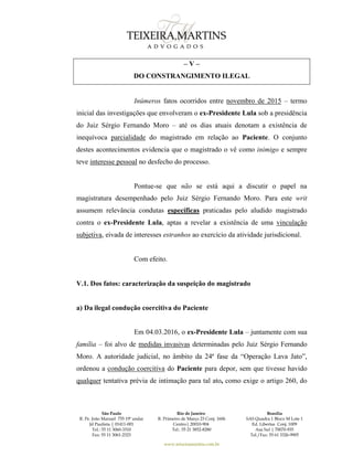 São Paulo
R. Pe. João Manuel 755 19º andar
Jd Paulista | 01411-001
Tel.: 55 11 3060-3310
Fax: 55 11 3061-2323
Rio de Janeiro
R. Primeiro de Março 23 Conj. 1606
Centro| 20010-904 
Tel.: 55 21 3852-8280
Brasília
SAS Quadra 1 Bloco M Lote 1
Ed. Libertas Conj. 1009
Asa Sul | 70070-935
Tel./Fax: 55 61 3326-9905
www.teixeiramartins.com.br
– V –
DO CONSTRANGIMENTO ILEGAL
Inúmeros fatos ocorridos entre novembro de 2015 – termo
inicial das investigações que envolveram o ex-Presidente Lula sob a presidência
do Juiz Sérgio Fernando Moro – até os dias atuais denotam a existência de
inequívoca parcialidade do magistrado em relação ao Paciente. O conjunto
destes acontecimentos evidencia que o magistrado o vê como inimigo e sempre
teve interesse pessoal no desfecho do processo.
Pontue-se que não se está aqui a discutir o papel na
magistratura desempenhado pelo Juiz Sérgio Fernando Moro. Para este writ
assumem relevância condutas específicas praticadas pelo aludido magistrado
contra o ex-Presidente Lula, aptas a revelar a existência de uma vinculação
subjetiva, eivada de interesses estranhos ao exercício da atividade jurisdicional.
Com efeito.
V.1. Dos fatos: caracterização da suspeição do magistrado
a) Da ilegal condução coercitiva do Paciente
Em 04.03.2016, o ex-Presidente Lula – juntamente com sua
família – foi alvo de medidas invasivas determinadas pelo Juiz Sérgio Fernando
Moro. A autoridade judicial, no âmbito da 24ª fase da “Operação Lava Jato”,
ordenou a condução coercitiva do Paciente para depor, sem que tivesse havido
qualquer tentativa prévia de intimação para tal ato, como exige o artigo 260, do
 