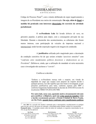 São Paulo
R. Pe. João Manuel 755 19º andar
Jd Paulista | 01411-001
Tel.: 55 11 3060-3310
Fax: 55 11 3061-2323
Rio de Janeiro
R. Primeiro de Março 23 Conj. 1606
Centro| 20010-904 
Tel.: 55 21 3852-8280
Brasília
SAS Quadra 1 Bloco M Lote 1
Ed. Libertas Conj. 1009
Asa Sul | 70070-935
Tel./Fax: 55 61 3326-9905
www.teixeiramartins.com.br
Código de Processo Penal14
, com o intuito deliberado de expor negativamente a
imagem do ex-Presidente nos meios de comunicação. Ou seja, além de ilegal, a
medida foi praticada com interesses dissociados do exercício da atividade
jurisdicional.
O ex-Presidente Lula foi levado debaixo de vara, no
glossário popular, à polícia para depor, com a consequente privação da sua
liberdade. Durante o desenrolar dos acontecimentos, as coberturas não foram
menos intensas, com participação de veículos da imprensa nacional e
internacional, tendo havido exposição negativa da imagem do conduzido.
A justificativa utilizada pelo magistrado para a decretação
da condução coercitiva foi de que seriam evitados “possíveis tumultos” com
“confronto entre manifestantes políticos favoráveis e desfavoráveis ao ex-
Presidente”. Definiu-se, ainda, que a utilização do mandado só seria necessária
caso o investigado não aceitasse o “convite”.
Confira-se a decisão:
“Embora o ex-Presidente mereça todo o respeito, em virtude da
dignidade do cargo que ocupou (sem prejuízo do respeito devido a
qualquer pessoa), isso não significa que está imune à investigação, já que
presentes justificativas para tanto, conforme exposto pelo MPF e
conforme longamente fundamentado na decisão de 24/02/2016 (evento 4)
no processo 500661729.2016.4.04.7000.
Por outro lado, nesse caso, apontado motivo circunstancial relevante
para justificar a diligência, qual seja evitar possíveis tumultos como
o havido recentemente perante o Fórum Criminal de Barra Funda,
em São Paulo, quando houve confronto entre manifestantes políticos
14
Art. 260. Se o acusado não atender à intimação para o interrogatório, reconhecimento ou qualquer
outro ato que, sem ele, não possa ser realizado, a autoridade poderá mandar conduzi-lo à sua presença.
Parágrafo único. O mandado conterá, além da ordem de condução, os requisitos mencionados no art.
352, no que Ihe for aplicável.
 