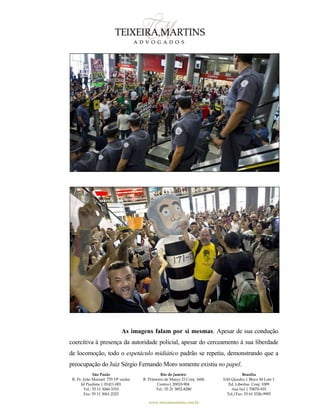 São Paulo
R. Pe. João Manuel 755 19º andar
Jd Paulista | 01411-001
Tel.: 55 11 3060-3310
Fax: 55 11 3061-2323
Rio de Janeiro
R. Primeiro de Março 23 Conj. 1606
Centro| 20010-904 
Tel.: 55 21 3852-8280
Brasília
SAS Quadra 1 Bloco M Lote 1
Ed. Libertas Conj. 1009
Asa Sul | 70070-935
Tel./Fax: 55 61 3326-9905
www.teixeiramartins.com.br
As imagens falam por si mesmas. Apesar de sua condução
coercitiva à presença da autoridade policial, apesar do cerceamento à sua liberdade
de locomoção, todo o espetáculo midiático padrão se repetiu, demonstrando que a
preocupação do Juiz Sérgio Fernando Moro somente existiu no papel.
 