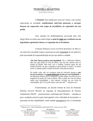 São Paulo
R. Pe. João Manuel 755 19º andar
Jd Paulista | 01411-001
Tel.: 55 11 3060-3310
Fax: 55 11 3061-2323
Rio de Janeiro
R. Primeiro de Março 23 Conj. 1606
Centro| 20010-904 
Tel.: 55 21 3852-8280
Brasília
SAS Quadra 1 Bloco M Lote 1
Ed. Libertas Conj. 1009
Asa Sul | 70070-935
Tel./Fax: 55 61 3326-9905
www.teixeiramartins.com.br
O Paciente ficou detido por cerca de 6 horas, com enorme
repercussão na sociedade: manifestantes anti-Lula passaram a carregar
bonecos do requerente com roupa de presidiário, na expectativa da sua
prisão.
Essa situação foi deliberadamente provocada pelo Juiz
Sérgio Moro ao emitir uma ordem ilegal, a qual ele sabia que resultaria em um
degradante espetáculo à honra e à reputação do ex-Presidente.
O Ilustre Professor CELSO ANTÔNIO BANDEIRA DE MELLO,
em entrevista concedida à época, posicionou-se pela ilegalidade do ato judicial e
pela necessidade de responsabilização do juiz que deferiu a medida:
“Ele [Juiz Moro] praticou uma ilegalidade. Ele e o Ministério Público.
Mas isto, pelo ponto de vista do direito, mas nós não estamos mais no
Estado de Direito. Para mim, isso é evidente. Estamos agora em um
'Estado Policial', em que a imprensa é quem decide as coisas e os outros
fazem. E quando acaba o Estado de Direito, tudo pode acontecer.
Na minha visão, não vai acontecer nada de relevante porque o que
deveria acontecer é a responsabilização do juiz por essa ilegalidade, e
do Ministério Público por ter cumprido a ordem ilegal. Essa deveria ser a
sequência do ponto de vista do direito. Mas o ponto de vista do direito
supõe uma normalidade, e não estamos vivendo em um clima de
normalidade, não é? Eu, pelo menos, acho que não”16
. (destacou-se)
Posteriormente, em decisão liminar de lavra do Eminente
Ministro GILMAR MENDES na Arguição de Descumprimento de Preceito
Fundamental 444/DF – posteriormente confirmada pelo Plenário – entendeu-se
que a condução coercitiva para interrogatório viola a liberdade de locomoção e a
presunção de não culpabilidade, sendo medida incompatível com a Constituição
16
Disponível em: <http://brasildefato.com.br/node/34318> Acesso em: jan. 2018..
 