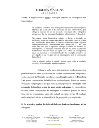 São Paulo
R. Pe. João Manuel 755 19º andar
Jd Paulista | 01411-001
Tel.: 55 11 3060-3310
Fax: 55 11 3061-2323
Rio de Janeiro
R. Primeiro de Março 23 Conj. 1606
Centro| 20010-904 
Tel.: 55 21 3852-8280
Brasília
SAS Quadra 1 Bloco M Lote 1
Ed. Libertas Conj. 1009
Asa Sul | 70070-935
Tel./Fax: 55 61 3326-9905
www.teixeiramartins.com.br
Federal. A elogiosa decisão vetou a condução coercitiva de investigados para
interrogatório:
“A condução coercitiva para interrogatório representa uma restrição da
liberdade de locomoção e da presunção de não culpabilidade, para
obrigar a presença em um ato ao qual o investigado não é obrigado a
comparecer. Daí sua incompatibilidade com a Constituição Federal. (...)
No entanto, nossa Constituição enfatiza o direito à liberdade, no
deliberado intuito de romper com práticas autoritárias como as prisões
para averiguação. Assim, salvo as exceções nela incorporadas, exige-se a
ordem judicial escrita e fundamentada para a prisão – art. 5º, LXI. Logo,
tendo em vista que a legislação consagra o direito de ausência ao
interrogatório, a condução coercitiva para tal ato viola os preceitos
fundamentais previstos no art. 5º, caput, LIV e LVII. Em consequência,
deve ser declarada a incompatibilidade da condução coercitiva de
investigado ou de réu para ato de interrogatório com a Constituição
Federal (...)
Ante o exposto, defiro a medida liminar, para vedar a condução
coercitiva de investigados para interrogatório (...)”.
Embora se saiba que o instrumento da condução coercitiva
para interrogatório tenha sido utilizado em diversas outras ocasiões, integrando o
modus operandi da Operação Lava Jato, a sua utilização contra o ex-Presidente
Lula possui contornos que individualizam o acontecimento. Diante da massiva
divulgação e exploração do ato pela mídia e pela população a vulneração à sua
presunção de inocência se deu de modo muito mais grave. As circunstâncias
do caso, como a notoriedade do investigado e o contexto político da época,
tornavam as consequências deste ato judicial um tanto óbvias. O resultado
desfavorável ao Paciente, a toda evidência, foi perseguido pelo magistrado.
b) Da arbitrária quebra do sigilo telefônico do Paciente, familiares e até de
advogados
 