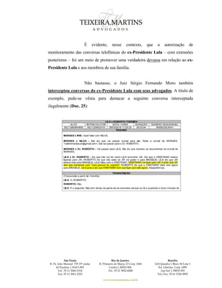 São Paulo
R. Pe. João Manuel 755 19º andar
Jd Paulista | 01411-001
Tel.: 55 11 3060-3310
Fax: 55 11 3061-2323
Rio de Janeiro
R. Primeiro de Março 23 Conj. 1606
Centro| 20010-904 
Tel.: 55 21 3852-8280
Brasília
SAS Quadra 1 Bloco M Lote 1
Ed. Libertas Conj. 1009
Asa Sul | 70070-935
Tel./Fax: 55 61 3326-9905
www.teixeiramartins.com.br
É evidente, nesse contexto, que a autorização de
monitoramento das conversas telefônicas do ex-Presidente Lula – com extensões
posteriores – foi um meio de promover uma verdadeira devassa em relação ao ex-
Presidente Lula e aos membros de sua família.
Não bastasse, o Juiz Sérgio Fernando Moro também
interceptou conversas do ex-Presidente Lula com seus advogados. A título de
exemplo, pede-se vênia para destacar a seguinte conversa interceptada
ilegalmente (Doc. 25):
 