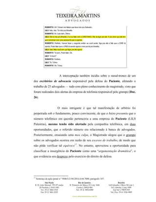 São Paulo
R. Pe. João Manuel 755 19º andar
Jd Paulista | 01411-001
Tel.: 55 11 3060-3310
Fax: 55 11 3061-2323
Rio de Janeiro
R. Primeiro de Março 23 Conj. 1606
Centro| 20010-904 
Tel.: 55 21 3852-8280
Brasília
SAS Quadra 1 Bloco M Lote 1
Ed. Libertas Conj. 1009
Asa Sul | 70070-935
Tel./Fax: 55 61 3326-9905
www.teixeiramartins.com.br
A interceptação também incidiu sobre o ramal-tronco de um
dos escritórios de advocacia responsável pela defesa do Paciente, afetando o
trabalho de 25 advogados — tudo com pleno conhecimento do magistrado, visto que
foram realizados dois alertas da empresa de telefonia responsável pelo grampo (Doc.
26).
O mais intrigante é que tal manifestação de arbítrio foi
perpetrada sob o fundamento, pouco convincente, de que o Juízo presumiu que o
número telefônico em questão pertenceria a uma empresa do Paciente (LILS
Palestras), mesmo tendo sido alertado pela companhia telefônica, em duas
oportunidades, que o referido número era relacionado à banca de advogados.
Posteriormente, ensaiando uma mea culpa, o Magistrado alegou que o grampo
sobre os advogados ocorreu em razão de seu excesso de trabalho, de modo que
não pôde verificar tal equívoco17
. No entanto, aproveitou a oportunidade para
classificar a insurgência do Paciente como uma “argumentação dramática”, o
que evidencia seu desprezo pelo exercício do direito de defesa.
17
Sentença da ação penal n.º 5046512-94.2016.4.04.7000, parágrafo 107.
 
