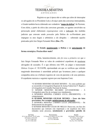 São Paulo
R. Pe. João Manuel 755 19º andar
Jd Paulista | 01411-001
Tel.: 55 11 3060-3310
Fax: 55 11 3061-2323
Rio de Janeiro
R. Primeiro de Março 23 Conj. 1606
Centro| 20010-904 
Tel.: 55 21 3852-8280
Brasília
SAS Quadra 1 Bloco M Lote 1
Ed. Libertas Conj. 1009
Asa Sul | 70070-935
Tel./Fax: 55 61 3326-9905
www.teixeiramartins.com.br
Registre-se que à época não se sabia que além de interceptar
os advogados do ex-Presidente Lula e divulgar parte das conversas interceptadas,
o Estado também havia elaborado um verdadeiro “mapa da defesa” do Paciente.
Com efeito, a partir da oitiva das conversas gravadas, os agentes envolvidos na
persecução penal elaboraram organogramas com a indicação das medidas
judiciais que estavam sendo pensadas pela Defesa do ex-Presidente para
impugnar os atos ilegais e arbitrários a ele dirigidos — sobretudo aqueles
praticados pelo Juiz Sérgio Fernando Moro (Doc. 27).
O Estado monitorando a Defesa e se antecipando de
forma estratégica. Precisa dizer mais?
Aliás, lamentavelmente, não foi essa a primeira vez que o
Juiz Sérgio Fernando Moro se valeu do condenável expediente de monitorar
advogados de acusados. É o que afirmou este STF, ao julgar o mencionado
Habeas Corpus nº. 95.518/PR, oportunidade em que se verificou que referido
magistrado determinara à autoridade policial que levantasse junto a qualquer
companhia aérea ou à Infraero registros de voos do paciente e de seus patronos.
O expediente mereceu o seguinte registro por esta Suprema Corte:
“O SENHOR MINISTRO GILMAR MENDES – Eu estou pedindo que
se encaminhe à Corregedoria Regional de Justiça Federal da 4ª. Região e
à Corregedoria do Conselho Nacional de Justiça.
O SENHOR MINISTRO RICARDO LEVANDOWISKI – À
Corregedoria para fins de averiguar esse retardamento.
A SENHORA MINSTRA CARMEN LÚCIA (PRESIDENTE) – O
comportamento.
O SENHOR MINISTRO GILMAR MENDES – Esses são fatos
gravíssimos. Por exemplo, monitoramento de advogados.
A SENHORA MINSTRA CARMEN LÚCIA (PRESIDENTE) – De
deslocamento de advogados.
O SENHOR MINISTRO CELSO DE MELLO: Parece-me, em face dos
documentos que instruem esta impetração e da sequência dos fatos
relatados neste processo, notadamente o gravíssimo episódio do
 