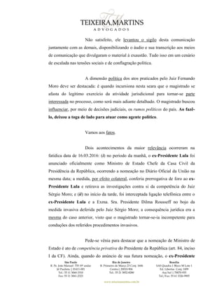 São Paulo
R. Pe. João Manuel 755 19º andar
Jd Paulista | 01411-001
Tel.: 55 11 3060-3310
Fax: 55 11 3061-2323
Rio de Janeiro
R. Primeiro de Março 23 Conj. 1606
Centro| 20010-904 
Tel.: 55 21 3852-8280
Brasília
SAS Quadra 1 Bloco M Lote 1
Ed. Libertas Conj. 1009
Asa Sul | 70070-935
Tel./Fax: 55 61 3326-9905
www.teixeiramartins.com.br
Não satisfeito, ele levantou o sigilo desta comunicação
juntamente com as demais, disponibilizando o áudio e sua transcrição aos meios
de comunicação que divulgaram o material à exaustão. Tudo isso em um cenário
de escalada nas tensões sociais e de conflagração política.
A dimensão política dos atos praticados pelo Juiz Fernando
Moro deve ser destacada: é quando incursiona nesta seara que o magistrado se
afasta do legítimo exercício da atividade jurisdicional para tornar-se parte
interessada no processo, como será mais adiante detalhado. O magistrado buscou
influenciar, por meio de decisões judiciais, os rumos políticos do país. Ao fazê-
lo, deixou a toga de lado para atuar como agente político.
Vamos aos fatos.
Dois acontecimentos da maior relevância ocorreram na
fatídica data de 16.03.2016: (i) no período da manhã, o ex-Presidente Lula foi
anunciado oficialmente como Ministro de Estado Chefe da Casa Civil da
Presidência da República, ocorrendo a nomeação no Diário Oficial da União na
mesma data; a medida, por efeito colateral, conferia prerrogativa de foro ao ex-
Presidente Lula e retirava as investigações contra si da competência do Juiz
Sérgio Moro; e (ii) no início da tarde, foi interceptada ligação telefônica entre o
ex-Presidente Lula e a Exma. Sra. Presidente Dilma Rousseff no bojo da
medida invasiva deferida pelo Juiz Sérgio Moro; a consequência jurídica era a
mesma do caso anterior, visto que o magistrado tornar-se-ia incompetente para
conduções dos referidos procedimentos invasivos.
Pede-se vênia para destacar que a nomeação de Ministro de
Estado é ato de competência privativa do Presidente da República (art. 84, inciso
I da CF). Ainda, quando do anúncio de sua futura nomeação, o ex-Presidente
 